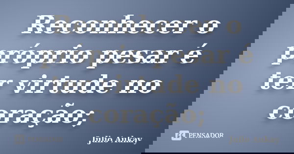 Reconhecer o próprio pesar é ter virtude no coração;... Frase de julio Aukay.