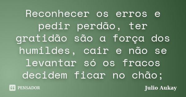 Reconhecer os erros e pedir perdão, ter gratidão são a força dos humildes, cair e não se levantar só os fracos decidem ficar no chão;... Frase de Julio Aukay.