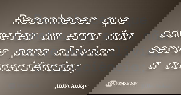 Reconhecer que cometeu um erro não serve para aliviar a consciência;... Frase de Julio Aukay.