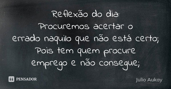 Reflexão do dia: Procuremos acertar o errado naquilo que não está certo; Pois tem quem procure emprego e não consegue;... Frase de Julio Aukay.