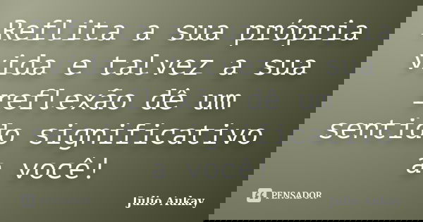 Reflita a sua própria vida e talvez a sua reflexão dê um sentido significativo a você!... Frase de Julio Aukay.