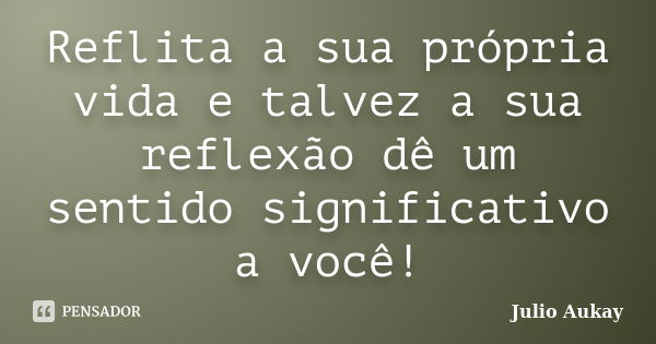 Reflita a sua própria vida e talvez a sua reflexão dê um sentido significativo a você!... Frase de Julio Aukay.