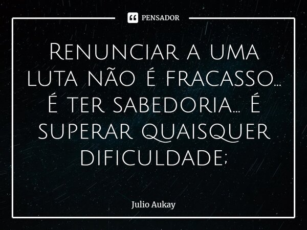 ⁠Renunciar a uma luta não é fracasso... É ter sabedoria... É superar quaisquer dificuldade;... Frase de Julio Aukay.
