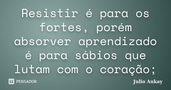 Resistir é para os fortes, porém absorver aprendizado é para sábios que lutam com o coração;... Frase de Julio Aukay.