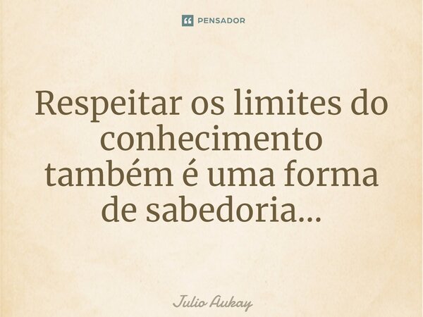 ⁠Respeitar os limites do conhecimento também é uma forma de sabedoria...... Frase de Julio Aukay.