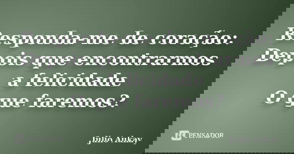 Responda-me de coração: Depois que encontrarmos a felicidade O que faremos?... Frase de Julio Aukay.