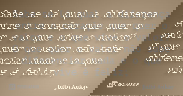 Sabe se lá qual a diferença entre o coração que quer o valor e o que vive o valor? O que quer o valor não sabe diferenciar nada e o que vive é feliz;... Frase de Julio Aukay.