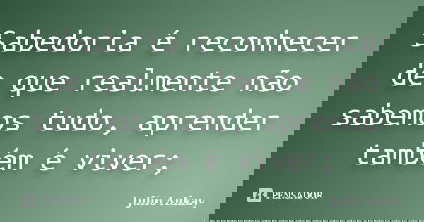 Sabedoria é reconhecer de que realmente não sabemos tudo, aprender também é viver;... Frase de julio aukay.