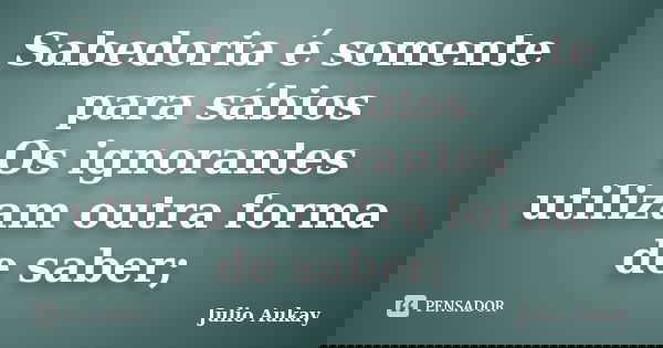 Sabedoria é somente para sábios Os ignorantes utilizam outra forma de saber;... Frase de Julio Aukay.