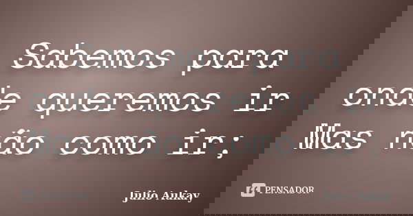 Sabemos para onde queremos ir Mas não como ir;... Frase de Julio Aukay.