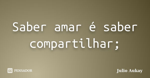 Saber amar é saber compartilhar;... Frase de Julio Aukay.