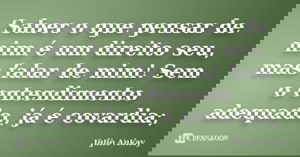 Saber o que pensar de mim é um direito seu, mas falar de mim! Sem o entendimento adequado, já é covardia;... Frase de Julio Aukay.