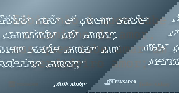 Sábio não é quem sabe o caminho do amor, mas quem sabe amar um verdadeiro amor;... Frase de Julio Aukay.