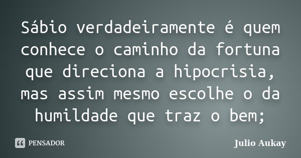 Sábio verdadeiramente é quem conhece o caminho da fortuna que direciona a hipocrisia, mas assim mesmo escolhe o da humildade que traz o bem;... Frase de julio Aukay.