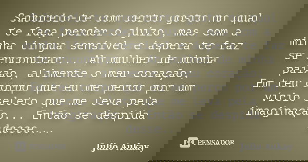 Saboreio-te com certo gosto no qual te faça perder o juízo, mas com a minha língua sensível e áspera te faz se encontrar... Ah mulher de minha paixão, alimente ... Frase de Julio Aukay.