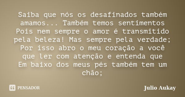 Saiba que nós os desafinados também amamos... Também temos sentimentos Pois nem sempre o amor é transmitido pela beleza! Mas sempre pela verdade; Por isso abro ... Frase de Julio Aukay.