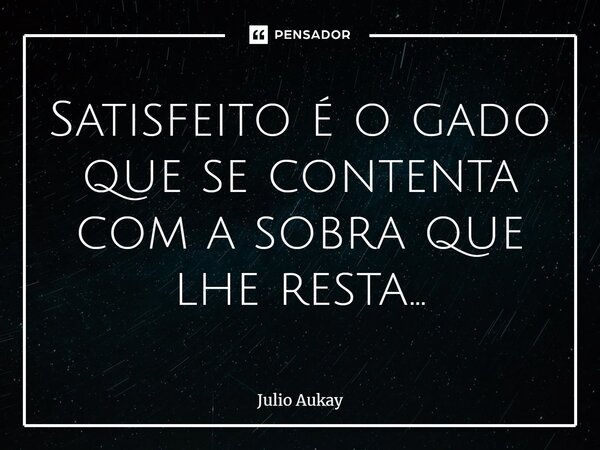 ⁠Satisfeito é o gado que se contenta com a sobra que lhe resta...... Frase de Julio Aukay.