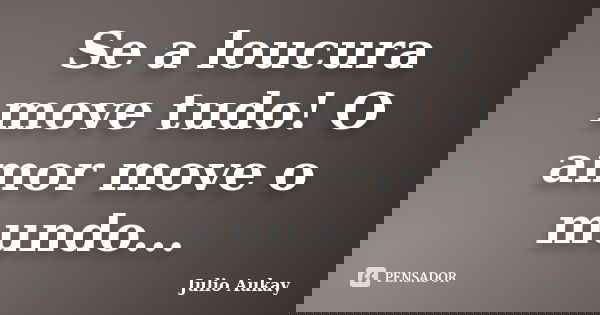 Se a loucura move tudo! O amor move o mundo...... Frase de Julio Aukay.
