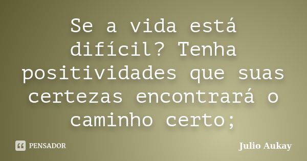 Se a vida está difícil? Tenha positividades que suas certezas encontrará o caminho certo;... Frase de Julio Aukay.