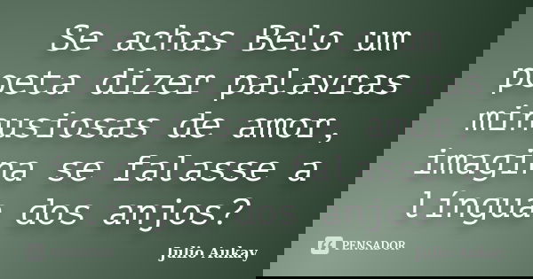 Se achas Belo um poeta dizer palavras minusiosas de amor, imagina se falasse a língua dos anjos?... Frase de Julio Aukay.