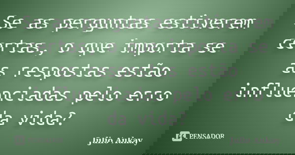 Se as perguntas estiverem certas, o que importa se as respostas estão influenciadas pelo erro da vida?... Frase de julio Aukay.
