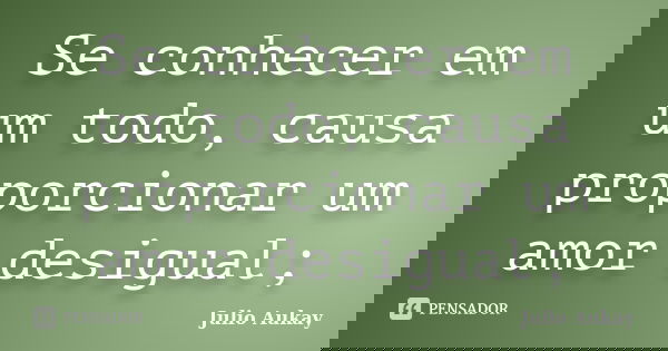 Se conhecer em um todo, causa proporcionar um amor desigual;... Frase de Julio Aukay.