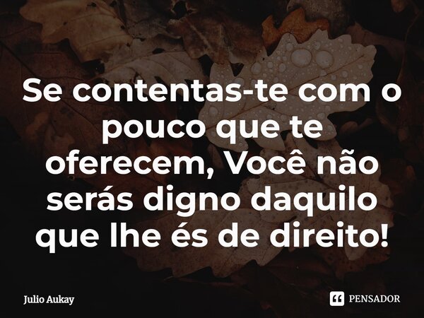 ⁠Se contentas-te com o pouco que te oferecem, Você não serás digno daquilo que lhe és de direito!... Frase de Julio Aukay.