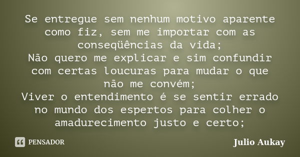 Se entregue sem nenhum motivo aparente como fiz, sem me importar com as conseqüências da vida; Não quero me explicar e sim confundir com certas loucuras para mu... Frase de Julio Aukay.