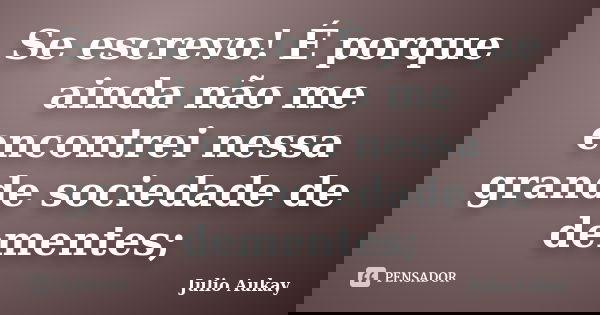 Se escrevo! É porque ainda não me encontrei nessa grande sociedade de dementes;... Frase de julio Aukay.