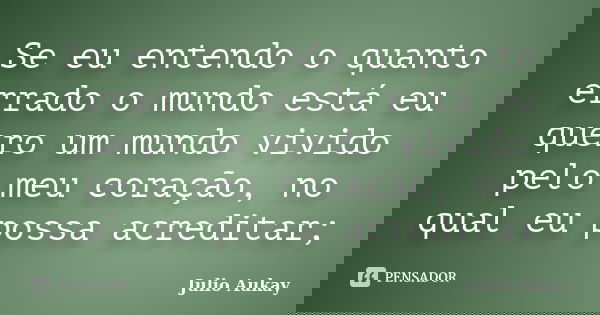 Se eu entendo o quanto errado o mundo está eu quero um mundo vivido pelo meu coração, no qual eu possa acreditar;... Frase de Julio Aukay.