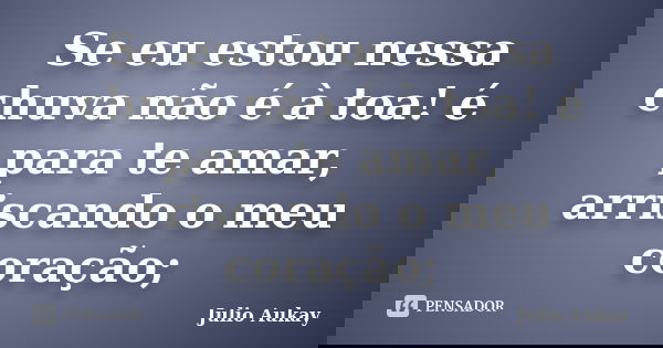 Se eu estou nessa chuva não é à toa! é para te amar, arriscando o meu coração;... Frase de Julio Aukay.