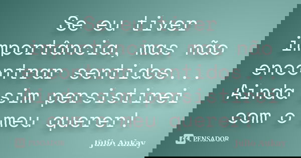 Se eu tiver importância, mas não encontrar sentidos... Ainda sim persistirei com o meu querer!... Frase de Julio Aukay.