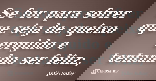 Se for para sofrer que seja de queixo erguido e tentando ser feliz;... Frase de Julio Aukay.