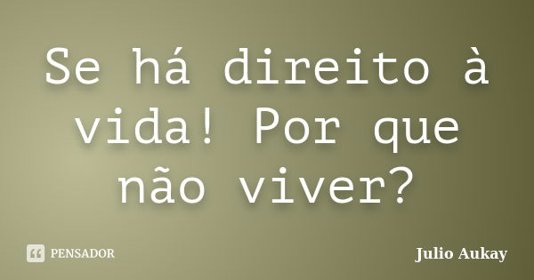 Se há direito à vida! Por que não viver?... Frase de julio Aukay.