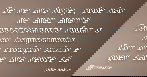 Se me ama hoje, pode não me amar amanhã Tempestivamente mudam o seu temperamento Com um coração vazio e quem sabe uma mente sã... Frase de Julio Aukay.