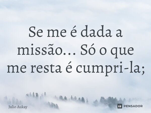 ⁠Se me é dada a missão... Só o que me resta é cumpri-la;... Frase de Julio Aukay.