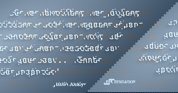Se me humilham, me julgam, criticam e até me magoam é por que sentem algo por mim, de duas uma ou é amor recatado ou inveja pelo que sou... Tenha opinião própri... Frase de Julio Aukay.