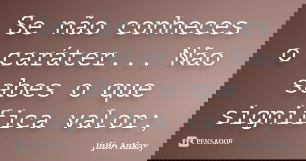 Se não conheces o caráter... Não sabes o que significa valor;... Frase de Julio Aukay.