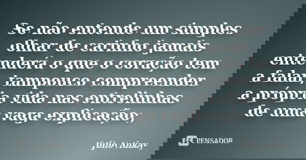 Se não entende um simples olhar de carinho jamais entenderá o que o coração tem a falar, tampouco compreender a própria vida nas entrelinhas de uma vaga explica... Frase de Julio Aukay.