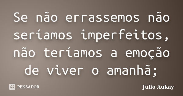 Se não errassemos não seríamos imperfeitos, não teríamos a emoção de viver o amanhã;... Frase de julio Aukay.