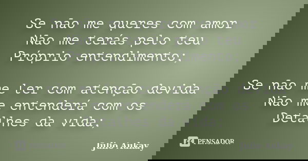 Se não me queres com amor Não me terás pelo teu Próprio entendimento; Se não me ler com atenção devida Não me entenderá com os Detalhes da vida;... Frase de Julio Aukay.