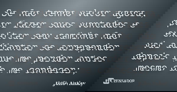 Se não tenho valor agora, por fazer suas vontades e exaltar seu caminho não vai adiantar se arrepender depois que me perder antes mesmo de me conhecer;... Frase de Julio Aukay.