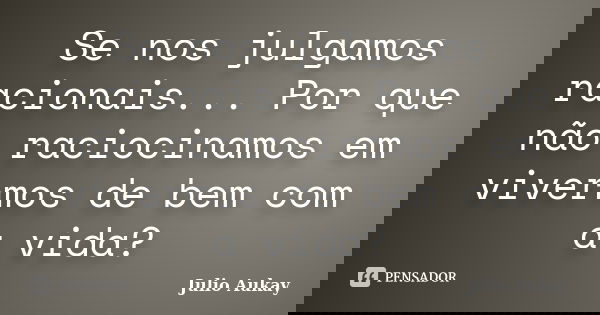 Se nos julgamos racionais... Por que não raciocinamos em vivermos de bem com a vida?... Frase de Julio Aukay.
