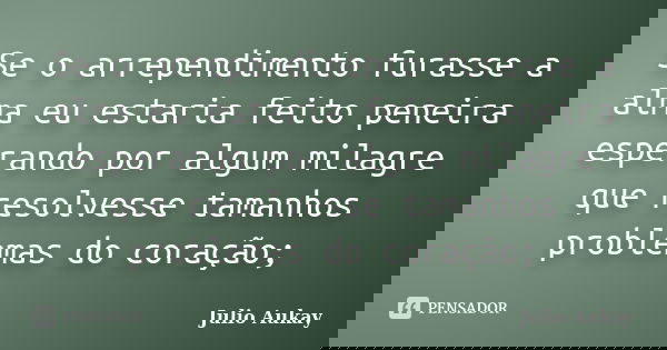 Se o arrependimento furasse a alma eu estaria feito peneira esperando por algum milagre que resolvesse tamanhos problemas do coração;... Frase de Julio Aukay.
