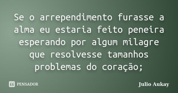 Se o arrependimento furasse a alma eu estaria feito peneira esperando por algum milagre que resolvesse tamanhos problemas do coração;... Frase de Julio Aukay.