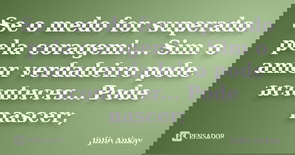 Se o medo for superado pela coragem!... Sim o amor verdadeiro pode acontecer... Pode nascer;... Frase de Julio Aukay.