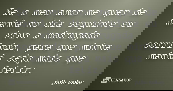 Se o meu amor me quer de manhã no dia seguinte eu vivo a madrugada sorrindo, para que minha manhã seja mais que feliz;... Frase de Julio Aukay.