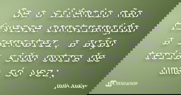 Se o silêncio não tivesse constrangido a sensatez, a ação teria sido outra de uma só vez;... Frase de Julio Aukay.