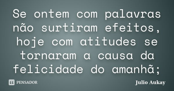 Se ontem com palavras não surtiram efeitos, hoje com atitudes se tornaram a causa da felicidade do amanhã;... Frase de Julio Aukay.