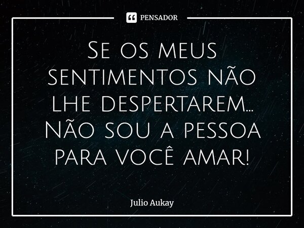 ⁠Se os meus sentimentos não lhe despertarem... Não sou a pessoa para você amar!... Frase de Julio Aukay.